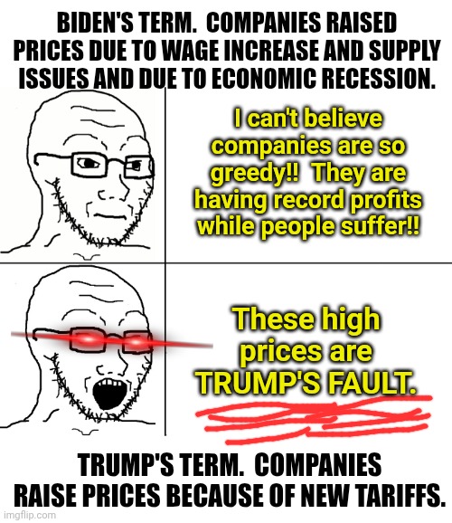 Soyjak Reaction | BIDEN'S TERM.  COMPANIES RAISED PRICES DUE TO WAGE INCREASE AND SUPPLY ISSUES AND DUE TO ECONOMIC RECESSION. I can't believe companies are so greedy!!  They are having record profits while people suffer!! These high prices are TRUMP'S FAULT. TRUMP'S TERM.  COMPANIES RAISE PRICES BECAUSE OF NEW TARIFFS. | image tagged in soyjak reaction | made w/ Imgflip meme maker