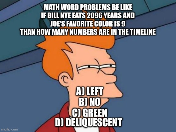 JoE hAs 9 ApPlEs | MATH WORD PROBLEMS BE LIKE
IF BILL NYE EATS 2096 YEARS AND
JOE'S FAVORITE COLOR IS 9
THAN HOW MANY NUMBERS ARE IN THE TIMELINE; A) LEFT
B) NO
C) GREEN; D) DELIQUESCENT | image tagged in memes,futurama fry,math | made w/ Imgflip meme maker
