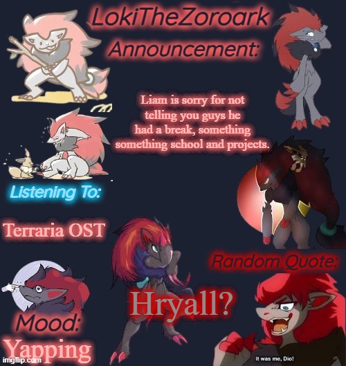 I'm not dead lol. | Liam is sorry for not

telling you guys he
had a break, something

something school and projects. Terraria OST; Hryall? Yapping | image tagged in lokithezoroark announcement template | made w/ Imgflip meme maker