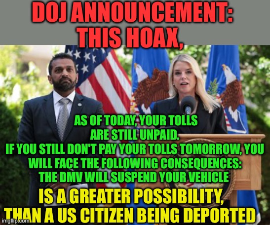 Democrat scare tactics | DOJ ANNOUNCEMENT:     THIS HOAX, AS OF TODAY, YOUR TOLLS ARE STILL UNPAID.
IF YOU STILL DON'T PAY YOUR TOLLS TOMORROW, YOU WILL FACE THE FOLLOWING CONSEQUENCES:
THE DMV WILL SUSPEND YOUR VEHICLE; IS A GREATER POSSIBILITY, THAN A US CITIZEN BEING DEPORTED | image tagged in gifs,democrats,hoax,doj,jokes | made w/ Imgflip meme maker