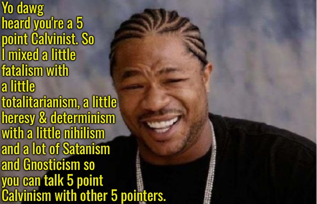 Misery Mixed With Horror | Yo dawg heard you're a 5 point Calvinist. So I mixed a little fatalism with a little totalitarianism, a little heresy & determinism; with a little nihilism and a lot of Satanism and Gnosticism so you can talk 5 point Calvinism with other 5 pointers. | image tagged in yo dawg heard you,calvinism,arminian,molinism,reformed theology 5 point calvinists,nihilism determinism gnostic heresy | made w/ Imgflip meme maker