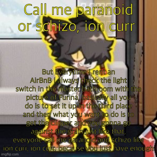 Ever wonder what happened if you mix poison and milk because o- | Call me paranoid or schizo, ion curr; But Everytime I rent an AirBnB i always check the light switch in the master bathroom with the picture of Furina, basically all you do is to set it up in the third place and then what you want to do is to get the clipper and you gonna go against the grain just like that, everyone call me paranoid and schizo like ion curr, ion curr, because you just have enough | image tagged in ever wonder what happened if you mix poison and milk because o-,ion curr | made w/ Imgflip meme maker