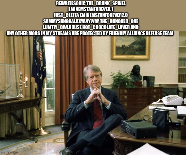 jimmy carter | REWRITESONIC THE_DRUNK_SPINEL EMINEMSTANFOREVER.1
JUST_CLEFFA EMINEMSTANFOREVER2.0 SAMMYSUNGGALAXYANYWAY THE_HONORED_ONE LUMTIY_OWLHOUSE HOT_CHOCOLATE_LOVER AND ANY OTHER MODS IN MY STREAMS ARE PROTECTED BY FRIENDLY ALLIANCE DEFENSE TEAM | image tagged in jimmy carter | made w/ Imgflip meme maker