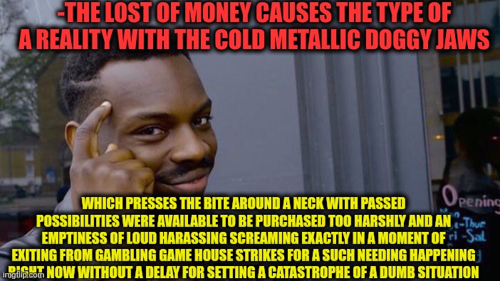 -Just keep ya money close and alien for much farest loc. | -THE LOST OF MONEY CAUSES THE TYPE OF A REALITY WITH THE COLD METALLIC DOGGY JAWS; WHICH PRESSES THE BITE AROUND A NECK WITH PASSED POSSIBILITIES WERE AVAILABLE TO BE PURCHASED TOO HARSHLY AND AN EMPTINESS OF LOUD HARASSING SCREAMING EXACTLY IN A MOMENT OF EXITING FROM GAMBLING GAME HOUSE STRIKES FOR A SUCH NEEDING HAPPENING RIGHT NOW WITHOUT A DELAY FOR SETTING A CATASTROPHE OF A DUMB SITUATION | image tagged in memes,roll safe think about it,in terms of money we have no money,the gambler,get lost,jaws | made w/ Imgflip meme maker