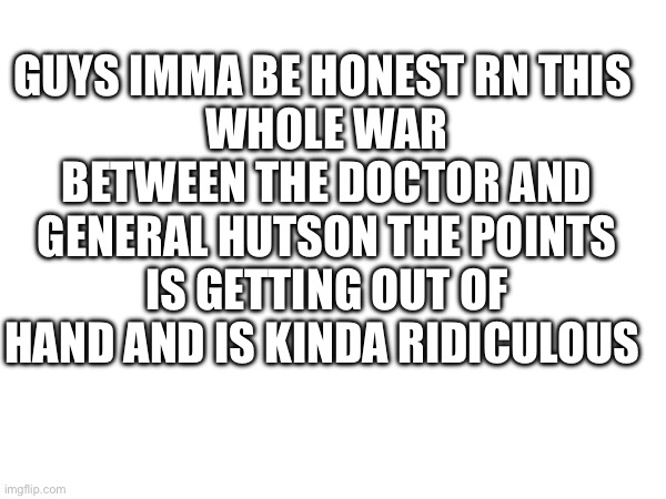 Like come on | GUYS IMMA BE HONEST RN THIS 
WHOLE WAR BETWEEN THE DOCTOR AND GENERAL HUTSON THE POINTS IS GETTING OUT OF HAND AND IS KINDA RIDICULOUS | made w/ Imgflip meme maker
