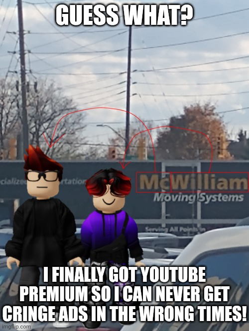 No more ads! So I can now watch videos without interruptions! | GUESS WHAT? I FINALLY GOT YOUTUBE PREMIUM SO I CAN NEVER GET CRINGE ADS IN THE WRONG TIMES! | image tagged in mc and william name soundalike,youtube premium,youtube,ads | made w/ Imgflip meme maker