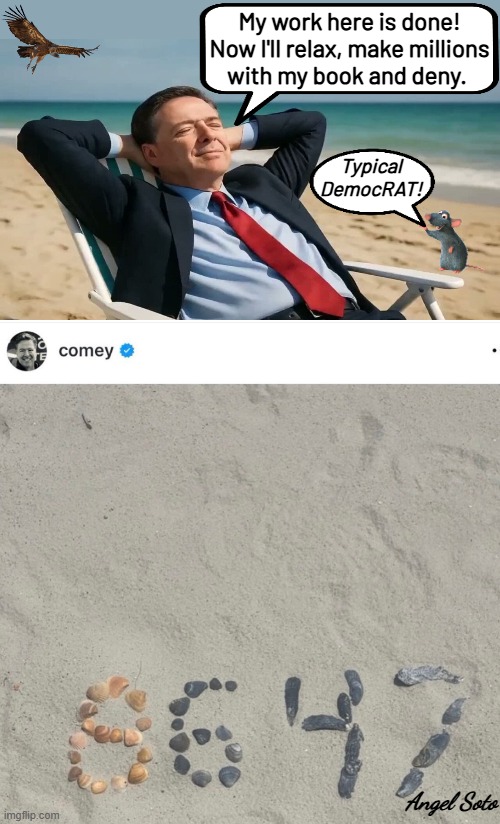 Comey rests at the beach after spelling 8647 in the sand | My work here is done!
Now I'll relax, make millions
 with my book and deny. Typical
DemocRAT! Angel Soto | image tagged in comey at the beach after he spells 8647,fbi director james comey,corrupt,james comey,president trump,8647 | made w/ Imgflip meme maker