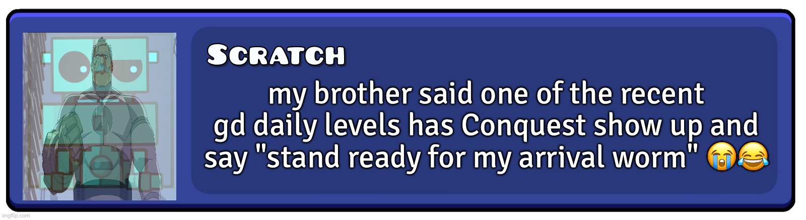 Geometry Dash Textbox | my brother said one of the recent gd daily levels has Conquest show up and say "stand ready for my arrival worm" 😭😂 | image tagged in geometry dash textbox | made w/ Imgflip meme maker