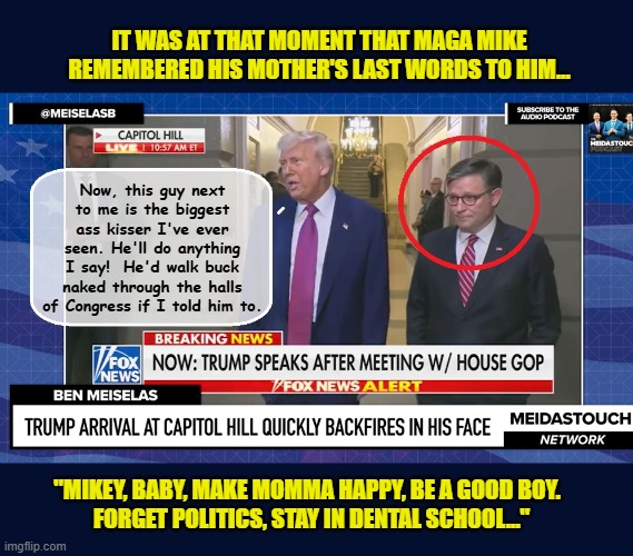 Donald Trump shows his appreciation to Congressional Suck Up, Mike Johnson... | IT WAS AT THAT MOMENT THAT MAGA MIKE REMEMBERED HIS MOTHER'S LAST WORDS TO HIM... Now, this guy next to me is the biggest ass kisser I've ever seen. He'll do anything I say!  He'd walk buck naked through the halls of Congress if I told him to. "MIKEY, BABY, MAKE MOMMA HAPPY, BE A GOOD BOY. 
 FORGET POLITICS, STAY IN DENTAL SCHOOL..." | image tagged in impeach trump,donald trump memes,government corruption,congress,clown car republicans | made w/ Imgflip meme maker