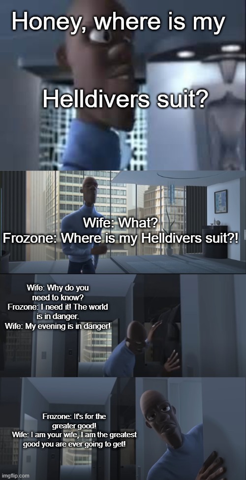 Honey, where is my super suit? | Honey, where is my; Helldivers suit? Wife: What?
Frozone: Where is my Helldivers suit?! Wife: Why do you need to know?
Frozone: I need it! The world is in danger.
Wife: My evening is in danger! Frozone: It's for the greater good!
Wife: I am your wife, I am the greatest good you are ever going to get! | image tagged in honey where is my super suit | made w/ Imgflip meme maker