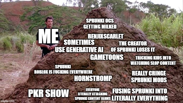 the sprunki brainrot bullshit pile | SPRUNKI OCS GETTING MILKED; ME; BENJIXSCARLET; SOMETIMES USE GENERATIVE AI; THE CREATOR OF SPRUNKI LOSES IT; TRICKING KIDS INTO WATCHING SLOP CONTENT; GAMETOONS; SPRUNKI 
ROBLOX IS FUCKING EVERYWHERE; REALLY CRINGE SPRUNKI MODS; HORNSTROMP; EVERYONE LITERALLY ATTACKING SPRUNKI CONTENT FARMS; FUSING SPRUNKI INTO LITERALLY EVERYTHING; PKR SHOW | image tagged in big pile of bullshit | made w/ Imgflip meme maker