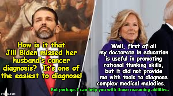 Joe Biden & Cancer Diagnosis | Well, first of all my doctorate in education is useful in promoting rational thinking skills, but it did not provide me with tools to diagnose complex medical maladies. How is it that Jill Biden missed her husband’s cancer diagnosis?  It’s one of the easiest to diagnose! But perhaps I can help you with those reasoning abilities. | image tagged in maga,nevertrump meme,right wing,basket of deplorables,donald j trump,gop | made w/ Imgflip meme maker