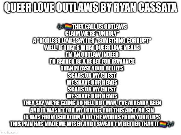 Just a song to remind ya'll that the way we love is not wrong ^^ All LGBTQuties raise your hands proudly | QUEER LOVE OUTLAWS BY RYAN CASSATA; 🎶🏳‍🌈THEY CALL US OUTLAWS
CLAIM WE'RE "UNHOLY"
A "GODLESS LOVE" SAY IT'S "SOMETHING CORRUPT"
WELL, IF THAT'S WHAT QUEER LOVE MEANS
I'M AN OUTLAW INDEED
I'D RATHER BE A REBEL FOR ROMANCE
THAN PLEASE YOUR BELIEFS
SCARS ON MY CHEST
WE SHAVE OUR HEADS
SCARS ON MY CHEST
WE SHAVE OUR HEADS
THEY SAY WE'RE GOING TO HELL BUT MAN, I'VE ALREADY BEEN
AND IT WASN'T FOR MY LOVING, FOR THIS AIN'T NO SIN
IT WAS FROM ISOLATION, AND THE WORDS FROM YOUR LIPS
THIS PAIN HAS MADE ME WISER AND I SWEAR I'M BETTER THAN IT🏳‍🌈🎶 | image tagged in queerlove,loveislove | made w/ Imgflip meme maker