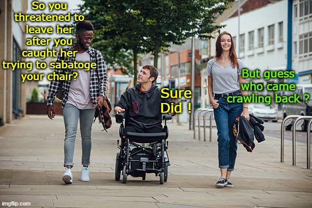 Chicks Amirite ? | So you threatened to leave her after you caught her trying to sabatoge your chair? But guess who came crawling back ? Sure Did ! | image tagged in wheel chair crawling back meme | made w/ Imgflip meme maker
