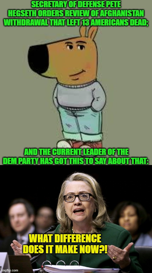 It's now a Dem Party tradition. | SECRETARY OF DEFENSE PETE HEGSETH ORDERS REVIEW OF AFGHANISTAN WITHDRAWAL THAT LEFT 13 AMERICANS DEAD;; AND THE CURRENT LEADER OF THE DEM PARTY HAS GOT THIS TO SAY ABOUT THAT:; WHAT DIFFERENCE DOES IT MAKE NOW?! | image tagged in low key just a chill guy | made w/ Imgflip meme maker
