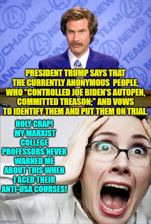 Buckle up leftist nation-haters.  The next four years are going to be a bumpy ride. | PRESIDENT TRUMP SAYS THAT THE CURRENTLY ANONYMOUS  PEOPLE, WHO “CONTROLLED JOE BIDEN’S AUTOPEN, COMMITTED TREASON;" AND VOWS TO IDENTIFY THEM AND PUT THEM ON TRIAL. HOLY CRAP!  MY MARXIST COLLEGE PROFESSORS NEVER WARNED ME ABOUT THIS WHEN I ACED THEIR ANTI-USA COURSES! | image tagged in anchorman news update | made w/ Imgflip meme maker
