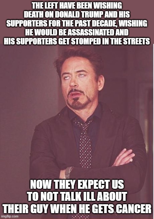 I didn't wish death on Biden, but I don't give a crap about him having cancer either. The left set the standard going forward. | THE LEFT HAVE BEEN WISHING DEATH ON DONALD TRUMP AND HIS SUPPORTERS FOR THE PAST DECADE, WISHING HE WOULD BE ASSASSINATED AND HIS SUPPORTERS GET STOMPED IN THE STREETS; NOW THEY EXPECT US TO NOT TALK ILL ABOUT THEIR GUY WHEN HE GETS CANCER | image tagged in memes,face you make robert downey jr,donald trump,maga,democrats,joe biden | made w/ Imgflip meme maker