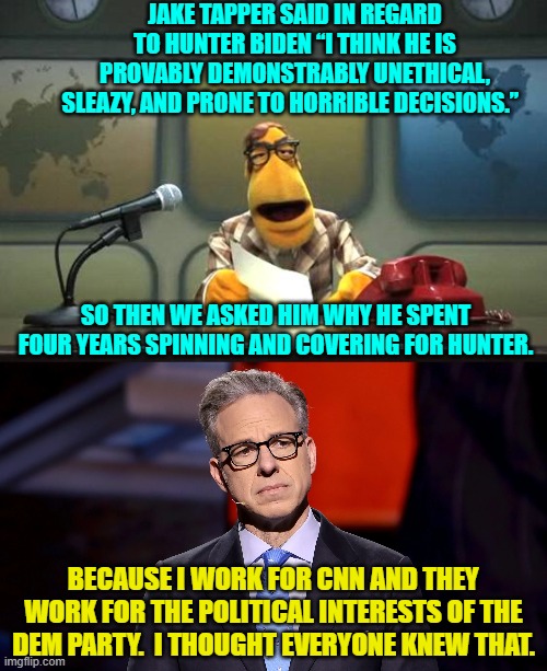 Wouldn't that be a refreshing amount of truth? | JAKE TAPPER SAID IN REGARD TO HUNTER BIDEN “I THINK HE IS PROVABLY DEMONSTRABLY UNETHICAL, SLEAZY, AND PRONE TO HORRIBLE DECISIONS.”; SO THEN WE ASKED HIM WHY HE SPENT FOUR YEARS SPINNING AND COVERING FOR HUNTER. BECAUSE I WORK FOR CNN AND THEY WORK FOR THE POLITICAL INTERESTS OF THE DEM PARTY.  I THOUGHT EVERYONE KNEW THAT. | image tagged in muppet news flash | made w/ Imgflip meme maker