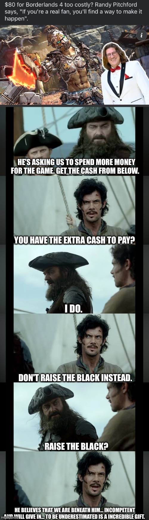 Devs want more money…. Raise the black | HE'S ASKING US TO SPEND MORE MONEY FOR THE GAME. GET THE CASH FROM BELOW. YOU HAVE THE EXTRA CASH TO PAY? I DO. DON'T RAISE THE BLACK INSTEAD. RAISE THE BLACK? HE BELIEVES THAT WE ARE BENEATH HIM… INCOMPETENT AND WILL GIVE IN… TO BE UNDERESTIMATED IS A INCREDIBLE GIFT. | image tagged in video games | made w/ Imgflip meme maker