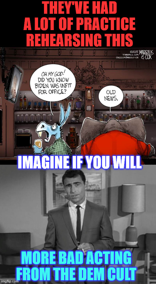 dems... fake outrage and fake astonishment... it's always the same | THEY'VE HAD A LOT OF PRACTICE REHEARSING THIS; IMAGINE IF YOU WILL; MORE BAD ACTING FROM THE DEM CULT | image tagged in rod serling imagine if you will,does not take much,msm propaganda,goes down extra smooth with their cult | made w/ Imgflip meme maker