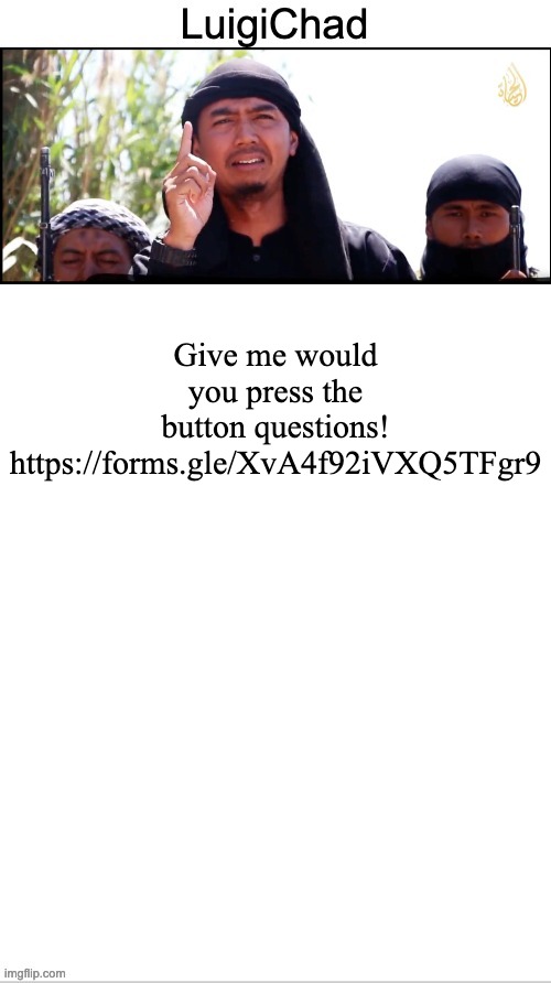 https://forms.gle/XvA4f92iVXQ5TFgr9 | Give me would you press the button questions!

https://forms.gle/XvA4f92iVXQ5TFgr9 | image tagged in luigichad peak | made w/ Imgflip meme maker