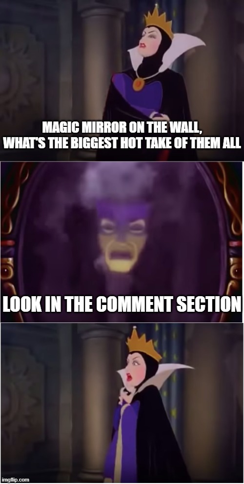Magic mirror on the wall snow white | MAGIC MIRROR ON THE WALL, WHAT'S THE BIGGEST HOT TAKE OF THEM ALL; LOOK IN THE COMMENT SECTION | image tagged in magic mirror on the wall snow white | made w/ Imgflip meme maker