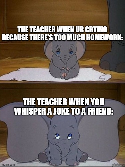Dumbo | THE TEACHER WHEN UR CRYING BECAUSE THERE'S TOO MUCH HOMEWORK:; THE TEACHER WHEN YOU WHISPER A JOKE TO A FRIEND: | image tagged in dumbo | made w/ Imgflip meme maker