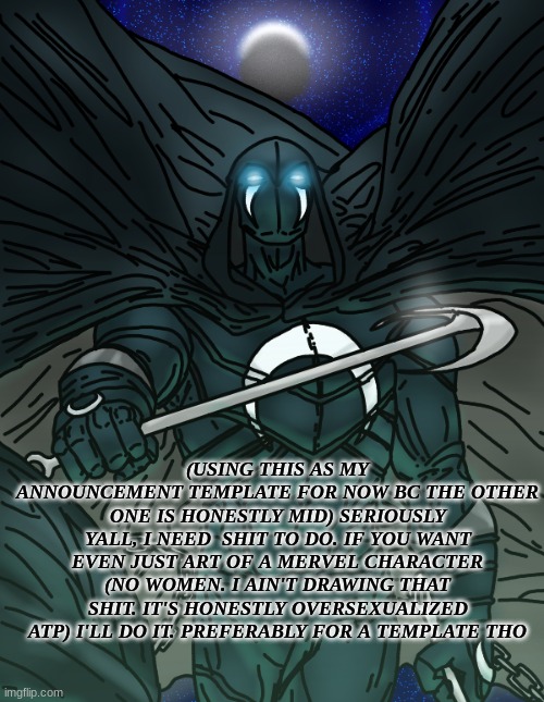 idk, very bored | (USING THIS AS MY ANNOUNCEMENT TEMPLATE FOR NOW BC THE OTHER ONE IS HONESTLY MID) SERIOUSLY YALL, I NEED  SHIT TO DO. IF YOU WANT EVEN JUST ART OF A MERVEL CHARACTER (NO WOMEN. I AIN'T DRAWING THAT SHIT. IT'S HONESTLY OVERSEXUALIZED ATP) I'LL DO IT. PREFERABLY FOR A TEMPLATE THO | made w/ Imgflip meme maker