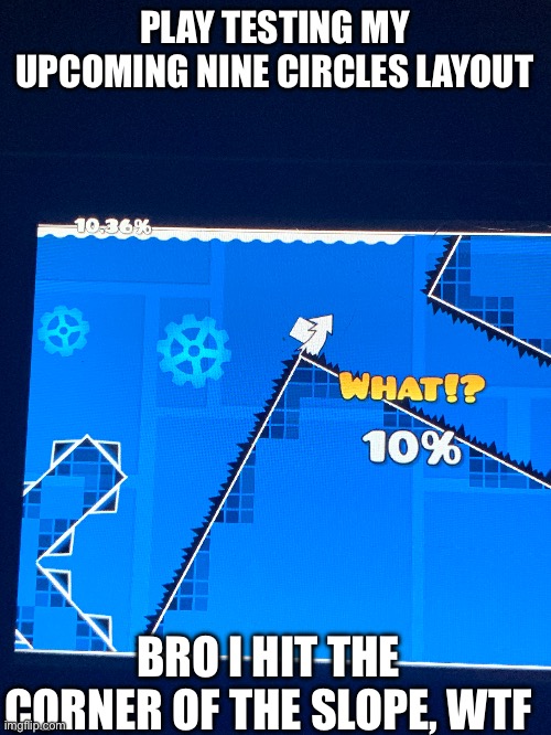 A lil layout I'm working on. | PLAY TESTING MY UPCOMING NINE CIRCLES LAYOUT; BRO I HIT THE CORNER OF THE SLOPE, WTF | image tagged in gd,shitpost | made w/ Imgflip meme maker