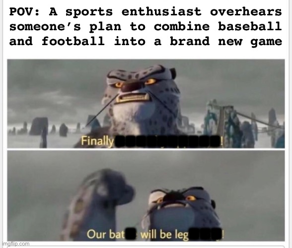 Basekickball | POV: A sports enthusiast overhears
someone’s plan to combine baseball
and football into a brand new game; ………. .     … | image tagged in finally a worthy opponent | made w/ Imgflip meme maker