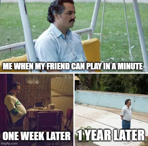 Sad Pablo Escobar | ME WHEN MY FRIEND CAN PLAY IN A MINUTE; ONE WEEK LATER; 1 YEAR LATER | image tagged in memes,sad pablo escobar | made w/ Imgflip meme maker