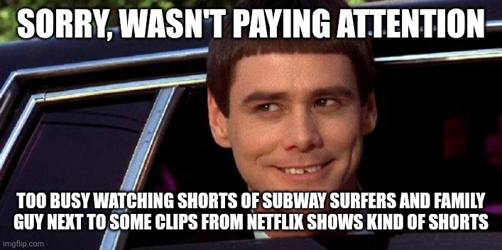 dumb and dumber | SORRY, WASN'T PAYING ATTENTION TOO BUSY WATCHING SHORTS OF SUBWAY SURFERS AND FAMILY GUY NEXT TO SOME CLIPS FROM NETFLIX SHOWS KIND OF SHORT | image tagged in dumb and dumber | made w/ Imgflip meme maker