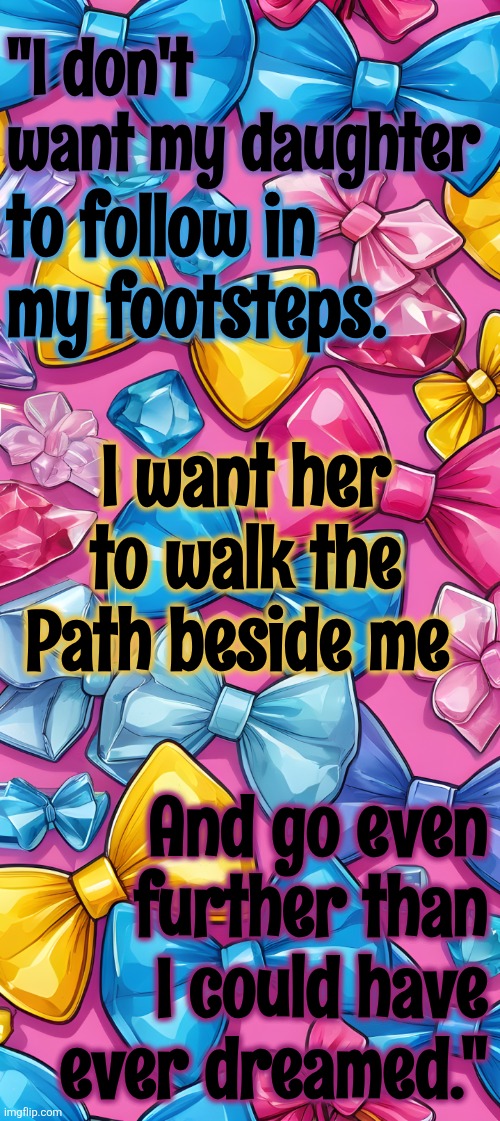 A Mother's Desire | "I don't want my daughter; to follow in my footsteps. I want her to walk the Path beside me; And go even further than I could have ever dreamed." | image tagged in moms,mom and daughter,wish,colorful,family life | made w/ Imgflip meme maker
