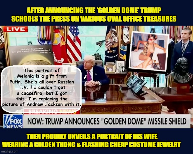 Trump's thirst for 'Gold' slowly takes over the Oval Office... | AFTER ANNOUNCING THE 'GOLDEN DOME' TRUMP SCHOOLS THE PRESS ON VARIOUS OVAL OFFICE TREASURES; This portrait of Melania is a gift from Putin. She's all over Russian T.V. ! I couldn't get a ceasefire, but I got this. I'm replacing the picture of Andrew Jackson with it. THEN PROUDLY UNVEILS A PORTRAIT OF HIS WIFE WEARING A GOLDEN THONG & FLASHING CHEAP COSTUME JEWELRY | image tagged in impeach trump,donald trump memes,melania trump,government corruption,trump is a moron | made w/ Imgflip meme maker