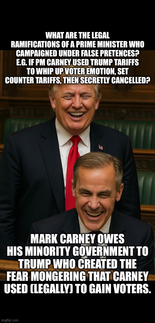??CanadaRising?? | WHAT ARE THE LEGAL RAMIFICATIONS OF A PRIME MINISTER WHO CAMPAIGNED UNDER FALSE PRETENCES? E.G. IF PM CARNEY USED TRUMP TARIFFS TO WHIP UP VOTER EMOTION, SET COUNTER TARIFFS, THEN SECRETLY CANCELLED? MARK CARNEY OWES HIS MINORITY GOVERNMENT TO TRUMP WHO CREATED THE FEAR MONGERING THAT CARNEY USED (LEGALLY) TO GAIN VOTERS. | image tagged in canadian politics | made w/ Imgflip meme maker