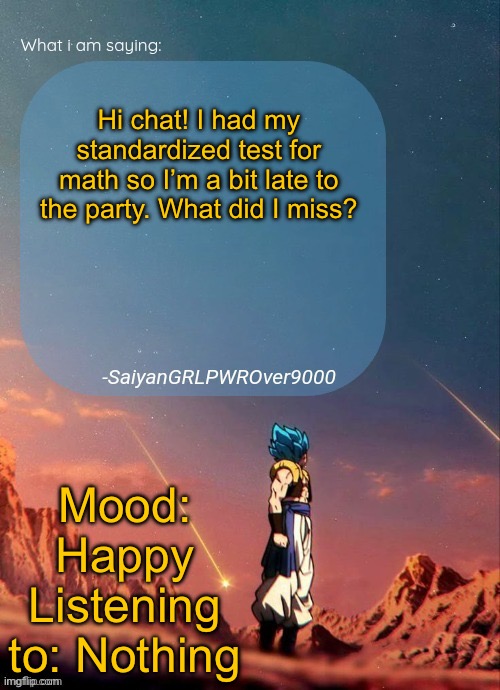 SayianGRLPWROver9000's NEW Announcement page | Hi chat! I had my standardized test for math so I’m a bit late to the party. What did I miss? Mood: Happy
Listening to: Nothing | image tagged in sayiangrlpwrover9000's new announcement page | made w/ Imgflip meme maker
