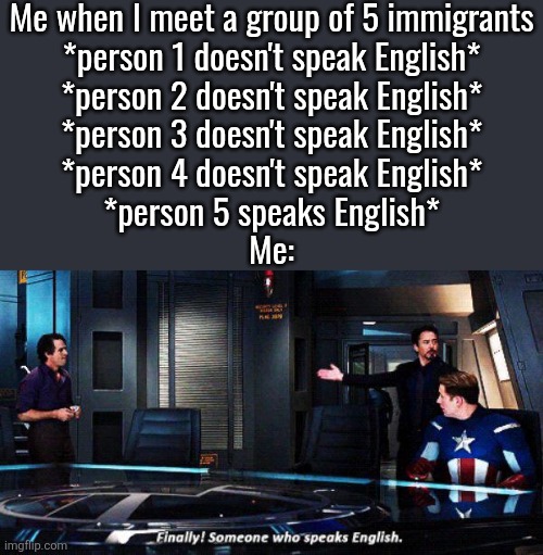 Finally someone who speaks english | Me when I meet a group of 5 immigrants
*person 1 doesn't speak English*
*person 2 doesn't speak English*
*person 3 doesn't speak English*
*person 4 doesn't speak English*
*person 5 speaks English*
Me: | image tagged in finally someone who speaks english | made w/ Imgflip meme maker