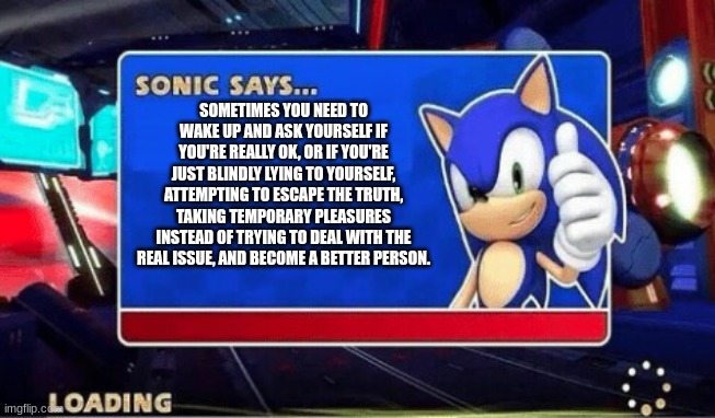 Sonic Says | SOMETIMES YOU NEED TO WAKE UP AND ASK YOURSELF IF YOU'RE REALLY OK, OR IF YOU'RE JUST BLINDLY LYING TO YOURSELF, ATTEMPTING TO ESCAPE THE TRUTH, TAKING TEMPORARY PLEASURES INSTEAD OF TRYING TO DEAL WITH THE REAL ISSUE, AND BECOME A BETTER PERSON. | image tagged in sonic says | made w/ Imgflip meme maker