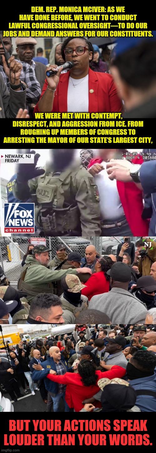 But Your Actions Speak Louder Than Your Words | DEM. REP. MONICA MCIVER: AS WE HAVE DONE BEFORE, WE WENT TO CONDUCT LAWFUL CONGRESSIONAL OVERSIGHT—TO DO OUR JOBS AND DEMAND ANSWERS FOR OUR CONSTITUENTS. WE WERE MET WITH CONTEMPT, DISRESPECT, AND AGGRESSION FROM ICE. FROM ROUGHING UP MEMBERS OF CONGRESS TO ARRESTING THE MAYOR OF OUR STATE’S LARGEST CITY, BUT YOUR ACTIONS SPEAK LOUDER THAN YOUR WORDS. | image tagged in memes,politics,monica,resist,ice,police | made w/ Imgflip meme maker
