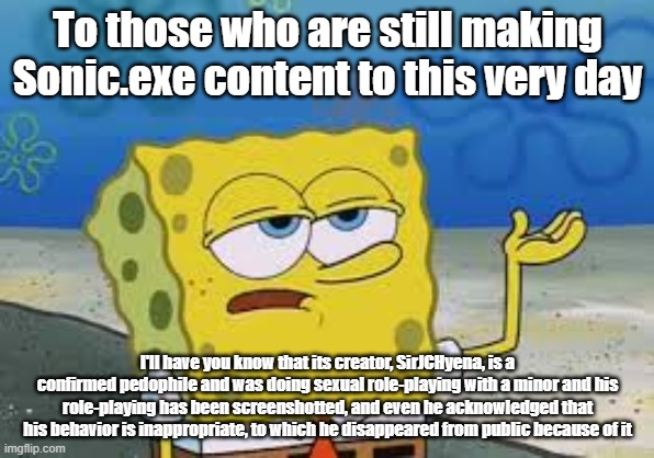 Why Are People Still Making Content About a Work Created by a Confirmed Pedophile? | To those who are still making Sonic.exe content to this very day; I'll have you know that its creator, SirJCHyena, is a confirmed pedophile and was doing sexual role-playing with a minor and his role-playing has been screenshotted, and even he acknowledged that his behavior is inappropriate, to which he disappeared from public because of it | image tagged in i ll have you know spongebob,sonic exe,sonic,pedophile,pedophiles,pedophilia | made w/ Imgflip meme maker