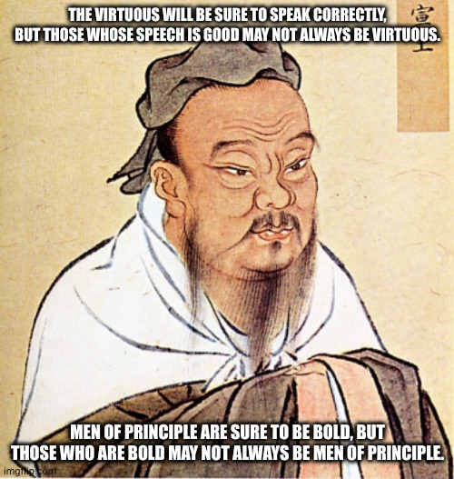 Confucius on Good Speech and Boldness | THE VIRTUOUS WILL BE SURE TO SPEAK CORRECTLY, BUT THOSE WHOSE SPEECH IS GOOD MAY NOT ALWAYS BE VIRTUOUS. MEN OF PRINCIPLE ARE SURE TO BE BOLD, BUT THOSE WHO ARE BOLD MAY NOT ALWAYS BE MEN OF PRINCIPLE. | image tagged in confucius says,good speech,boldness,men of principle | made w/ Imgflip meme maker