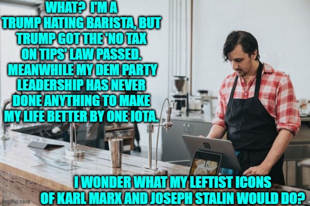 What a conundrum when faced with reality versus leftist fantasies. | WHAT?  I'M A TRUMP HATING BARISTA, BUT TRUMP GOT THE 'NO TAX ON TIPS' LAW PASSED.  MEANWHILE MY DEM PARTY LEADERSHIP HAS NEVER DONE ANYTHING TO MAKE MY LIFE BETTER BY ONE IOTA. I WONDER WHAT MY LEFTIST ICONS OF KARL MARX AND JOSEPH STALIN WOULD DO? | image tagged in yep | made w/ Imgflip meme maker