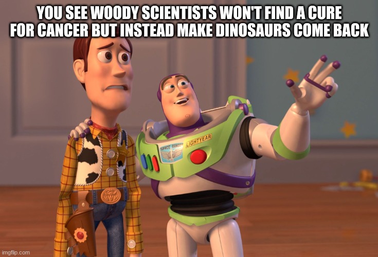 X, X Everywhere | YOU SEE WOODY SCIENTISTS WON'T FIND A CURE FOR CANCER BUT INSTEAD MAKE DINOSAURS COME BACK | image tagged in memes,x x everywhere | made w/ Imgflip meme maker