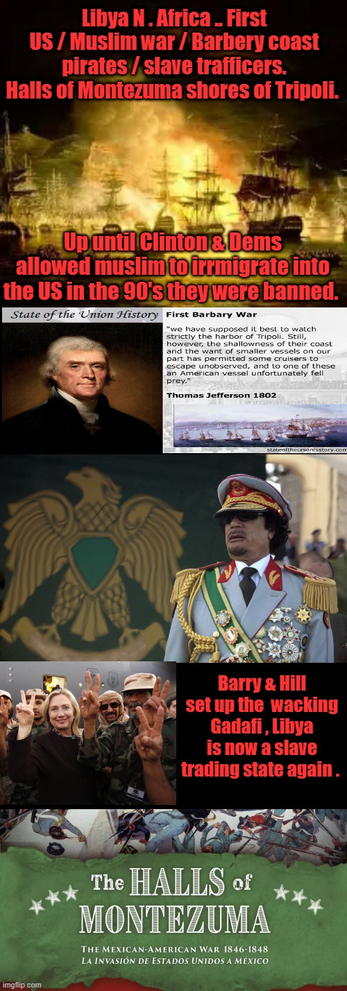 LEARN real history not the stuff the PROPOGANDA FACTORIES teach you. Before its to late. | Libya N . Africa .. First US / Muslim war / Barbery coast pirates / slave trafficers. Halls of Montezuma shores of Tripoli. Up until Clinton & Dems allowed muslim to irrmigrate into the US in the 90's they were banned. Barry & Hill set up the  wacking Gadafi , Libya is now a slave trading state again . | made w/ Imgflip meme maker