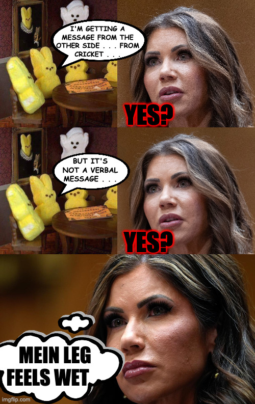I think it's Kristi Noem Week. | I'M GETTING A
MESSAGE FROM THE
OTHER SIDE . . . FROM
CRICKET . . . YES? BUT IT'S
NOT A VERBAL
MESSAGE . . . YES? MEIN LEG
FEELS WET | image tagged in peeps,memes,kristi noem,cricket | made w/ Imgflip meme maker