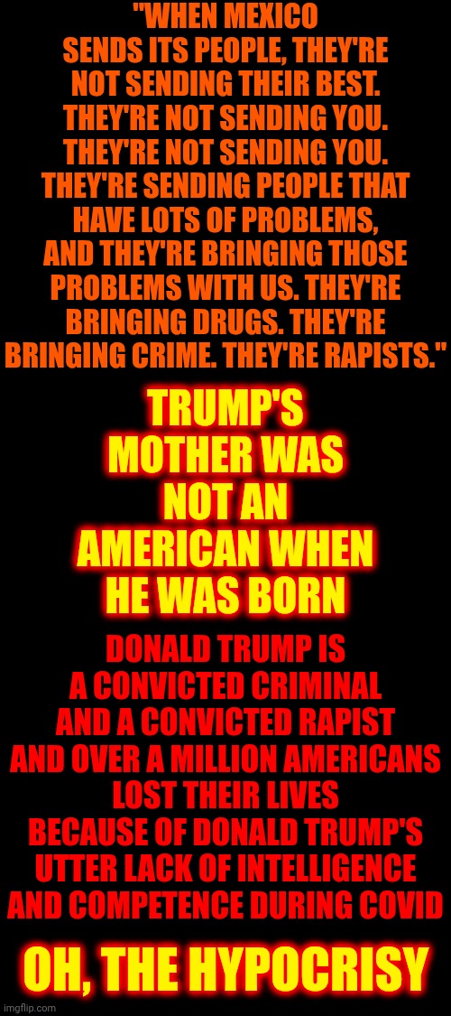 Let's Deport The Son of a Scottish Immigrant | "WHEN MEXICO SENDS ITS PEOPLE, THEY'RE NOT SENDING THEIR BEST. THEY'RE NOT SENDING YOU. THEY'RE NOT SENDING YOU. THEY'RE SENDING PEOPLE THAT HAVE LOTS OF PROBLEMS, AND THEY'RE BRINGING THOSE PROBLEMS WITH US. THEY'RE BRINGING DRUGS. THEY'RE BRINGING CRIME. THEY'RE RAPISTS."; TRUMP'S MOTHER WAS NOT AN AMERICAN WHEN HE WAS BORN; DONALD TRUMP IS A CONVICTED CRIMINAL AND A CONVICTED RAPIST AND OVER A MILLION AMERICANS LOST THEIR LIVES BECAUSE OF DONALD TRUMP'S UTTER LACK OF INTELLIGENCE AND COMPETENCE DURING COVID; OH, THE HYPOCRISY | image tagged in memes,maga,conservative hypocrisy,trump is an abomination,lock him up,special kind of stupid | made w/ Imgflip meme maker