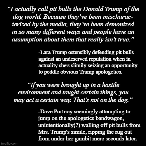 "Oopsie" *OR* "Words are important" *OR* "Sneaky pushback" *OR* "Ain't your show, b----" *OR* "Keep your political bullshit out | “I actually call pit bulls the Donald Trump of the
dog world. Because they’ve been mischarac-
terized by the media, they’ve been demonized
in so many different ways and people have an
assumption about them that really isn’t true.”; -Lara Trump ostensibly defending pit bulls
against an undeserved reputation when in
actuality she's slimily seizing an opportunity
to peddle obvious Trump apologetics. “If you were brought up in a hostile environment and taught certain things, you may act a certain way. That’s not on the dog.”; -Dave Portnoy seemingly attempting to
jump on the apologetics bandwagon,
unintentionally(?) walling off pit bulls from
Mrs. Trump's simile, ripping the rug out
from under her gambit mere seconds later. | image tagged in plain black template,lol,shut down | made w/ Imgflip meme maker