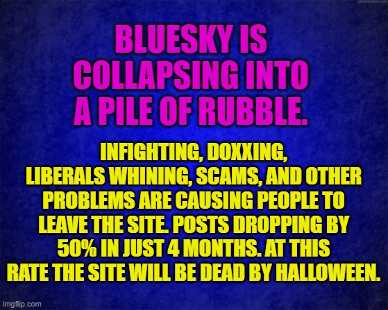 blue background | BLUESKY IS COLLAPSING INTO A PILE OF RUBBLE. INFIGHTING, DOXXING, LIBERALS WHINING, SCAMS, AND OTHER PROBLEMS ARE CAUSING PEOPLE TO LEAVE THE SITE. POSTS DROPPING BY 50% IN JUST 4 MONTHS. AT THIS RATE THE SITE WILL BE DEAD BY HALLOWEEN. | image tagged in blue background | made w/ Imgflip meme maker