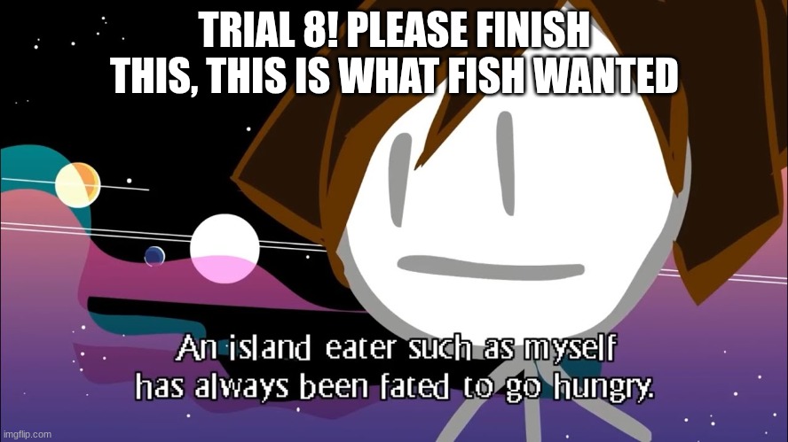 Trial 8 | TRIAL 8! PLEASE FINISH THIS, THIS IS WHAT FISH WANTED | made w/ Imgflip meme maker
