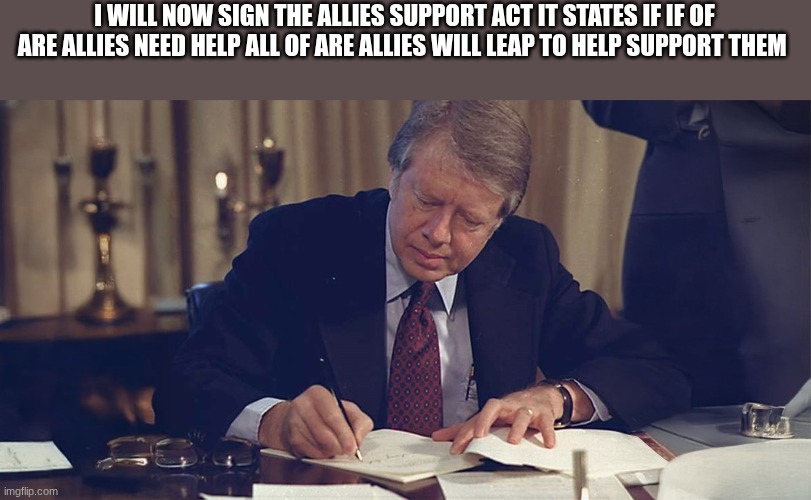 jimmy carter | I WILL NOW SIGN THE ALLIES SUPPORT ACT IT STATES IF IF OF ARE ALLIES NEED HELP ALL OF ARE ALLIES WILL LEAP TO HELP SUPPORT THEM | image tagged in jimmy carter | made w/ Imgflip meme maker
